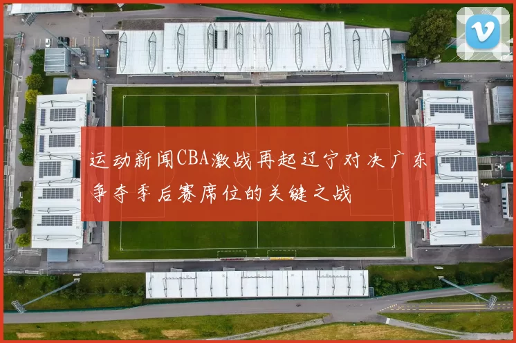 运动新闻CBA激战再起辽宁对决广东争夺季后赛席位的关键之战