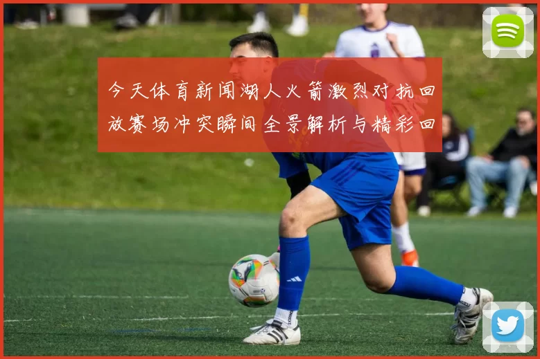 今天体育新闻湖人火箭激烈对抗回放赛场冲突瞬间全景解析与精彩回顾