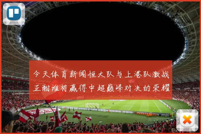今天体育新闻恒大队与上港队激战正酣谁将赢得中超巅峰对决的荣耀与未来