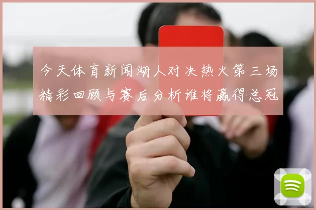 今天体育新闻湖人对决热火第三场精彩回顾与赛后分析谁将赢得总冠军的关键战役