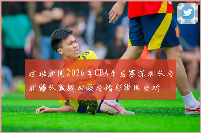 运动新闻2026年CBA季后赛深圳队与新疆队激战回顾与精彩瞬间分析