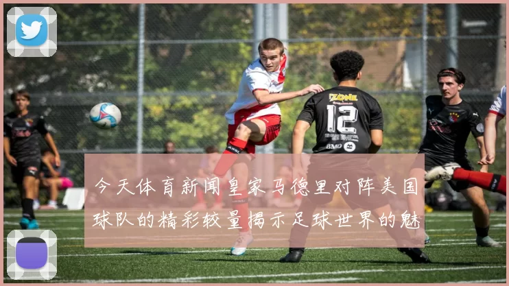 今天体育新闻皇家马德里对阵美国球队的精彩较量揭示足球世界的魅力与竞争