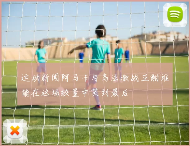 运动新闻阿马卡与乌法激战正酣谁能在这场较量中笑到最后