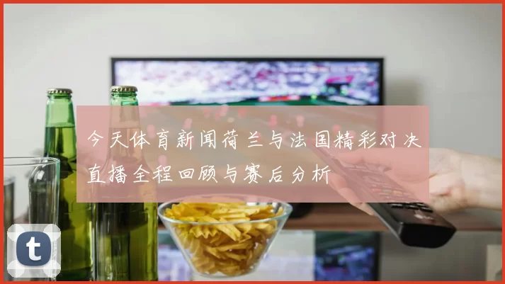 今天体育新闻荷兰与法国精彩对决直播全程回顾与赛后分析
