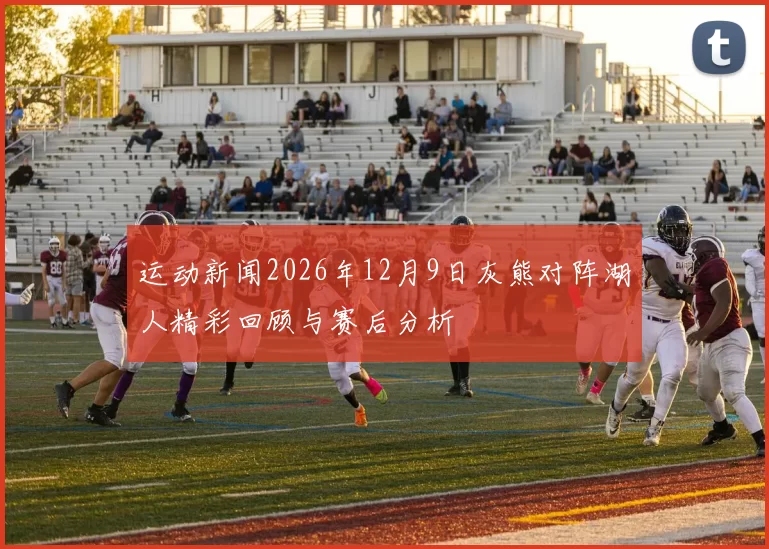 运动新闻2026年12月9日灰熊对阵湖人精彩回顾与赛后分析