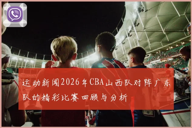 运动新闻2026年CBA山西队对阵广东队的精彩比赛回顾与分析